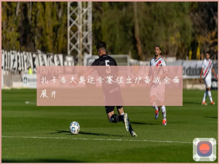扎卡洛夫奥运会赛程出炉备战全面展开