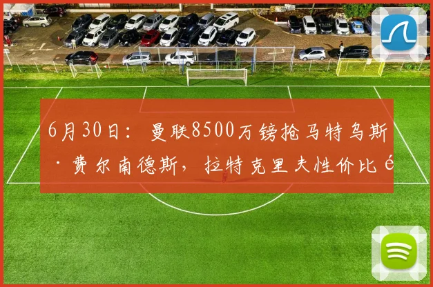 6月30日:曼联8500万镑抢马特乌斯·费尔南德斯,拉特克里夫性价比首考,还是热刺截胡?_阿梅尼_中场_皇马