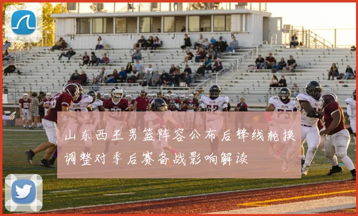 山东西王男篮阵容公布后锋线轮换调整对季后赛备战影响解读