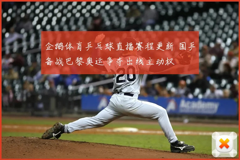 企鹅体育乒乓球直播赛程更新 国乒备战巴黎奥运争夺出线主动权
