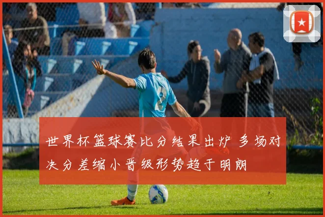 世界杯篮球赛比分结果出炉 多场对决分差缩小晋级形势趋于明朗