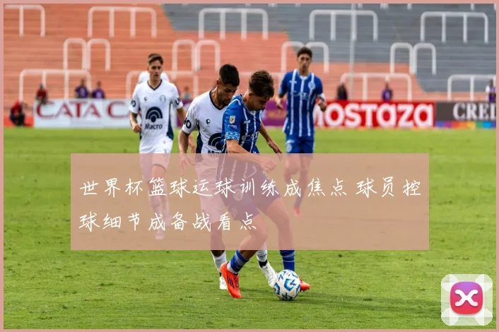 世界杯篮球运球训练成焦点 球员控球细节成备战看点