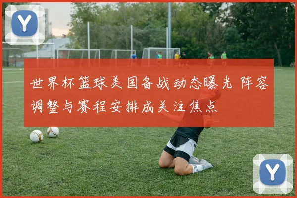 世界杯篮球美国备战动态曝光 阵容调整与赛程安排成关注焦点