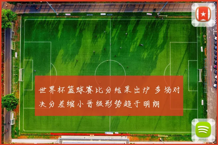 世界杯篮球赛比分结果出炉 多场对决分差缩小晋级形势趋于明朗